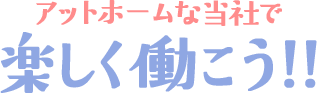 アットホームな当社で楽しく働こう